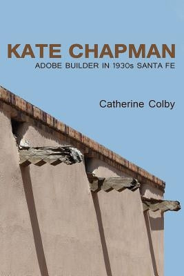 Kate Chapman: Adobe Builder in 1930s Santa Fe by Colby, Catherine