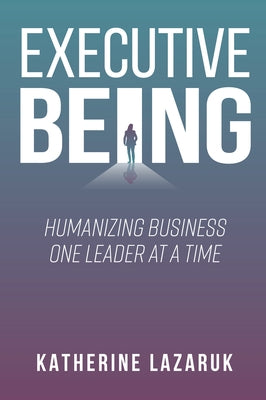 Executive Being: Humanizing Business One Leader at a Time by Lazaruk, Katherine