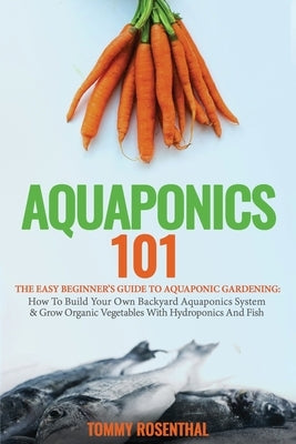 Aquaponics 101: The Easy Beginner's Guide to Aquaponic Gardening: How To Build Your Own Backyard Aquaponics System and Grow Organic Ve by Rosenthal, Tommy