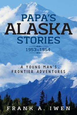 Papa's Alaska Stories 1953 - 1954: A Young Man's Frontier Adventures by Iwen, Frank a.