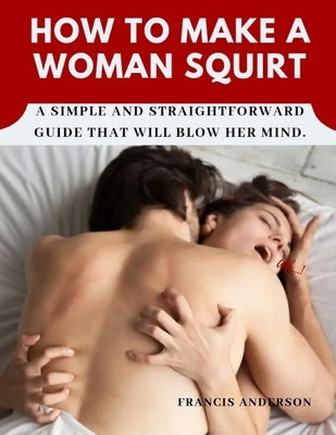 How to Make a Woman Squirt: A simple and straightforward guide that will blow her mind. by Anderson, Francis