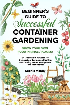 Beginner's Guide to Successful Container Gardening: Grow Your Own Food in Small Places! 25+ Proven DIY Methods for Composting, Companion Planting, See by McKay, Sophie