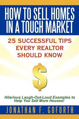 How To Sell Homes in a Tough Market: 25 Successful Tips Every Realtor Should Know. Hilarious Laugh-Out-Loud Examples to Help You Sell More Houses! by Goforth, Jonathan F.