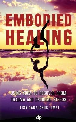 Embodied Healing: Using Yoga to Recover from Trauma and Extreme Stress by Danylchuk, Lisa