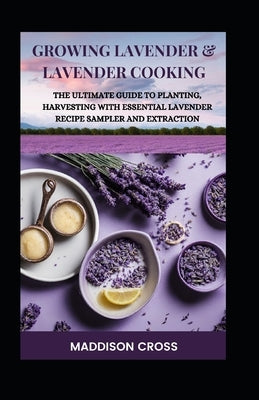 Growing Lavender & Lavender Cooking: The Ultimate Guide To Planting, Harvesting With Essential Lavender Recipe Sampler And Extraction by Cross, Maddison
