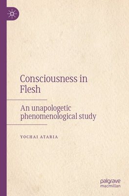 Consciousness in Flesh: An Unapologetic Phenomenological Study by Ataria, Yochai