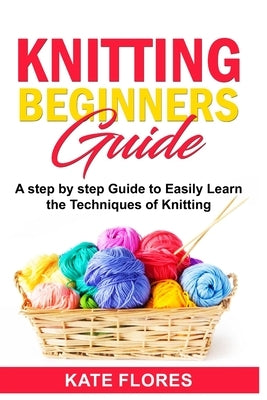 Knitting Beginners Guide: A Complete Step by Step Guide to Easily Learn Knitting Techniques Designed for Absolute Beginners. Includes Pictures a by Flores, Kate