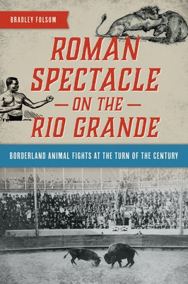 Roman Spectacle on the Rio Grande: Borderland Animal Fights at the Turn of the Century by Folsom, Bradley