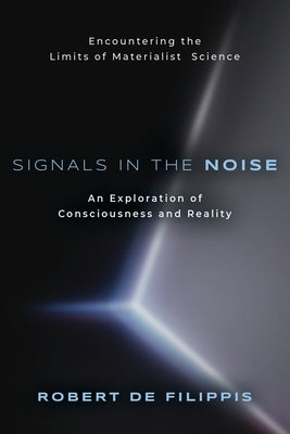 Signals in the Noise: Encountering the Limits of Materialist Science - An Exploration of Consciousness and Reality by De Filippis, Robert