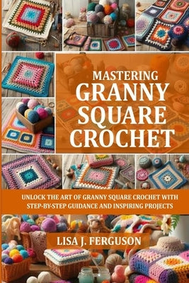 Mastering Granny Square Crochet: Unlock the Art of Granny Square Crochet with Step-By-Step Guidance and Inspiring Projects by Ferguson, Lisa J.