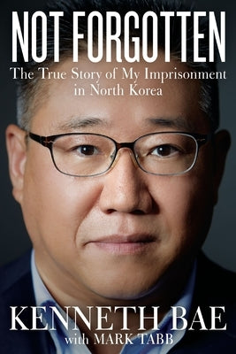 Not Forgotten: The True Story of My Imprisonment in North Korea by Bae, Kenneth