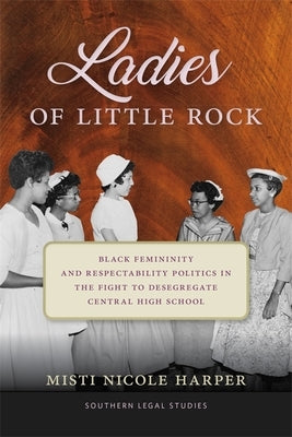 Ladies of Little Rock: Black Femininity and Respectability Politics in the Fight to Desegregate Central High School by Harper, Misti Nicole
