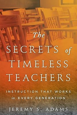 The Secrets of Timeless Teachers: Instruction that Works in Every Generation by Adams, Jeremy S.