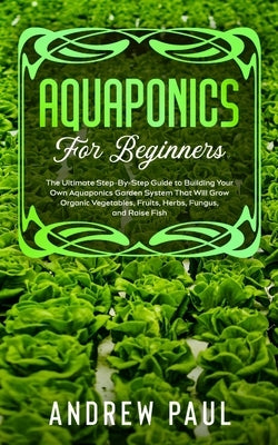 Aquaponics for Beginners: The Ultimate Step-By-Step Guide to Building Your Own Aquaponics Garden System That Will Grow Organic Vegetables, Fruit by Paul, Andrew