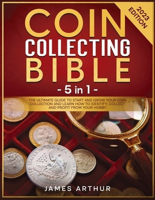 Coin Collecting for Beginners: The Ultimate Guide to Start And Grow Your Coin Collection and Learn How to Identify, Collect and Profit From Your Hobb by Arthur, James