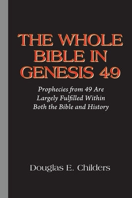 The Whole Bible in Genesis 49: Prophecies from 49 Are Largely Fulfilled Within Both the Bible and History by Childers, Douglas E.