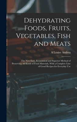 Dehydrating Foods, Fruits, Vegetables, Fish and Meats: The New Easy, Economical and Superior Method of Preserving All Kinds of Food Materials, With a by Andrea, A. Louise