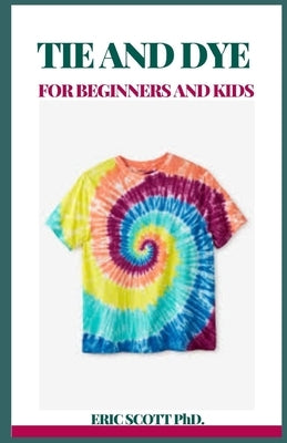 Tie and Dye for Beginners and Kids: Insructions to Make Awesome Examples, Gain proficiency with the Insider facts of Paper, Strips, Circles, Twirls, a by Scott, Eric