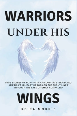 Warriors Under His Wings: True Stories of How Faith and Courage Protected America's Military Heroes on the Front Lines Through the Eyes of Emily by Morris, Keira