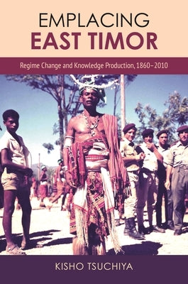 Emplacing East Timor: Regime Change and Knowledge Production, 1860-2010 by Tsuchiya, Kisho