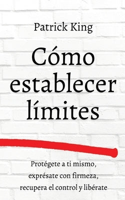 Cómo establecer límites: Protégete a ti mismo, exprésate con firmeza, recupera el control y libérate by King, Patrick