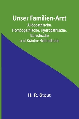 Unser Familien-Arzt; Allöopathische, Homöopathische, Hydropathische, Eclectische und Kräuter-Heilmethode by R. Stout, H.