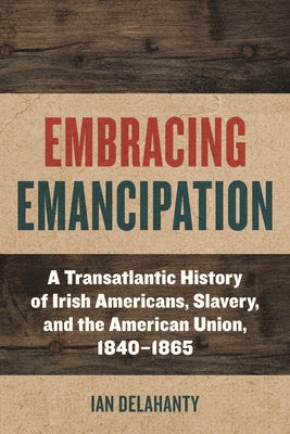 Embracing Emancipation: A Transatlantic History of Irish Americans, Slavery, and the American Union, 1840-1865 by Delahanty, Ian