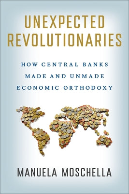 Unexpected Revolutionaries: How Central Banks Made and Unmade Economic Orthodoxy by Moschella, Manuela