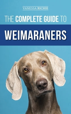 The Complete Guide to Weimaraners: Finding, Selecting, Raising, Training, Feeding, Socializing, and Loving Your New Weimaraner Puppy by Richie, Vanessa