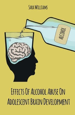 Effects Of Alcohol Abuse On Adolescent Brain Development by Williams, Sara