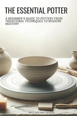 The Essential Potter: A Beginner's Guide to Pottery From Traditional Techniques to Modern Mastery by Books, Self Reliant