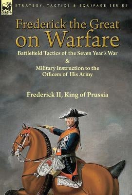 Frederick the Great on Warfare: Battlefield Tactics of the Seven Year's War & Military Instruction to the Officers of His Army by Frederick II, King o by King of Prussia, Frederick, II