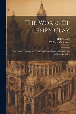 The Works Of Henry Clay: The Tariff, A History Of Tariff Legislation From 1812-1896, By William Mckinley by Clay, Henry