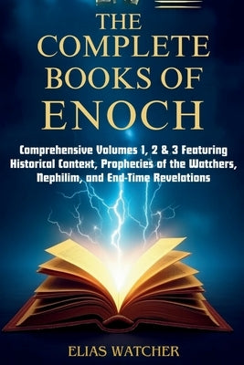 The Complete Books of Enoch: Comprehensive Volumes 1, 2 & 3 Featuring Historical Context, Prophecies of the Watchers, Nephilim, and End-Time Revelatio by Watcher, Elias