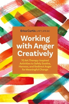 Working with Anger Creatively: 70 Art Therapy-Inspired Activities to Safely Soothe, Harness, and Redirect Anger for Meaningful Change by Curtis, Erica