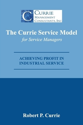 The Currie Service Model for Service Managers: Achieving Profit Potential in Industrial Service by Currie, Bob