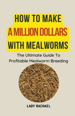 How To Make A Million Dollars With Mealworms: The Ultimate Guide To Profitable Mealworm Breeding by Rachael, Lady