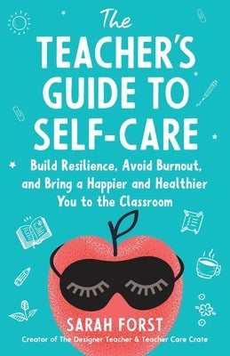 The Teacher's Guide to Self-Care: Build Resilience, Avoid Burnout, and Bring a Happier and Healthier You to the Classroom by Forst, Sarah