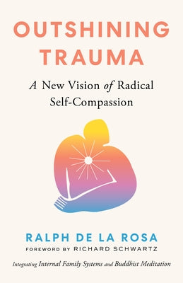 Outshining Trauma: A New Vision of Radical Self-Compassion Integrating Internal Family Systems and Buddhist Meditation by de la Rosa, Ralph