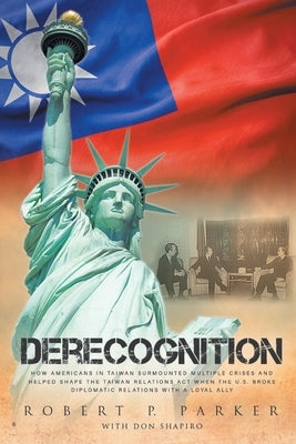 Derecognition: How Americans in Taiwan surmounted multiple crises and helped shape the Taiwan Relations Act when the U.S. broke diplomatic relations w by Parker, Robert P.