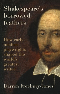 Shakespeare's Borrowed Feathers: How Early Modern Playwrights Shaped the World's Greatest Writer by Freebury-Jones, Darren