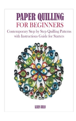 Paper Quilling for Beginners: Contemporary Step by Step Quilling Patterns with Instructions Guide for Starters by Brian, Karen