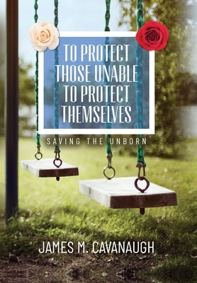 To Protect Those Unable To Protect Themselves: Saving The Unborn by Cavanaugh, James M.