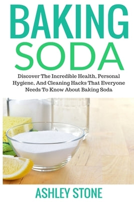 Baking Soda: Discover The Incredible Health, Personal Hygiene, And Cleaning Hacks That Everyone Needs To Know About Baking Soda by Stone, Ashley