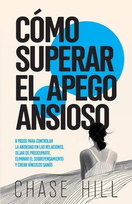 Cómo superar el apego ansioso: 8 pasos para controlar la ansiedad en las relaciones, dejar de preocuparte, eliminar el sobrepensamiento y crear víncul by Hill, Chase