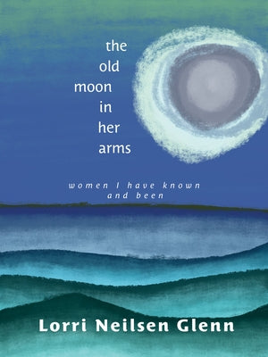 The Old Moon in Her Arms: Women I Have Known and Been by Glenn, Lorri Neilsen