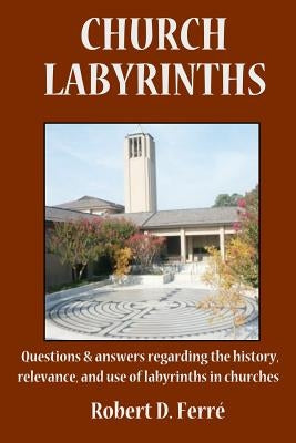 Church Labyrinths: Questions and answers regarding the history, relevance, and use of labyrinths in churches by Ferre, Robert D.