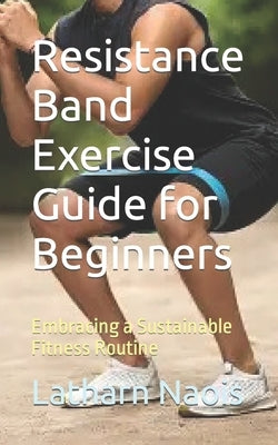 Resistance Band Exercise Guide for Beginners: Embracing a Sustainable Fitness Routine by Naois, Latharn