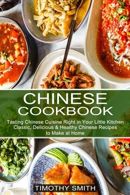 Chinese Cookbook: Classic, Delicious & Healthy Chinese Recipes to Make at Home (Tasting Chinese Cuisine Right in Your Little Kitchen) by Smith, Timothy