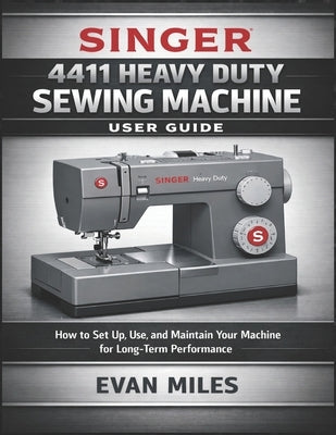 Singer 4411 Heavy Duty Sewing Machine User Guide: How to Set Up, Use, and Maintain Your Machine for Long-Term Performance by Miles, Evan